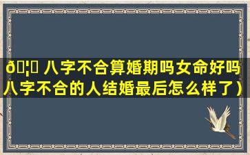 🦟 八字不合算婚期吗女命好吗（八字不合的人结婚最后怎么样了）